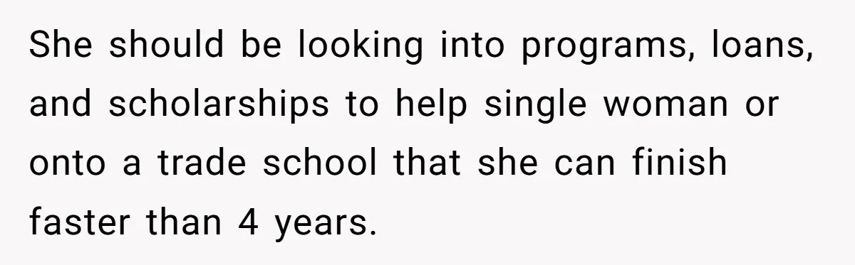 She should be looking into programs, loans, and scholarships to help single woman or onto a trade school that she can finish faster than 4 years.
