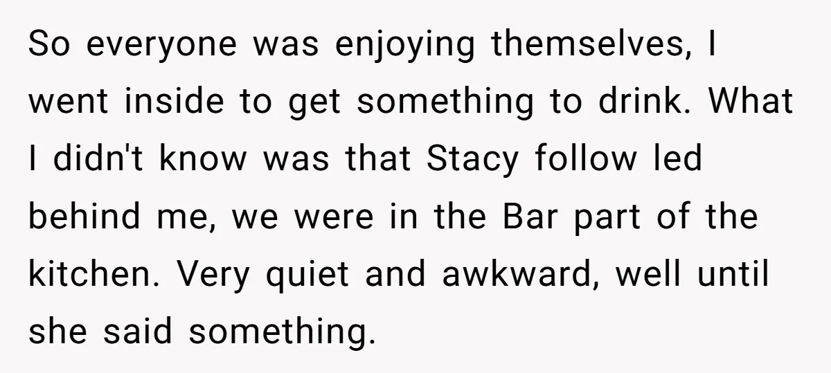So everyone was enjoying themselves, I went inside to get something to drink. What I didn't know was that Stacy follow led behind me, we were in the Bar part...