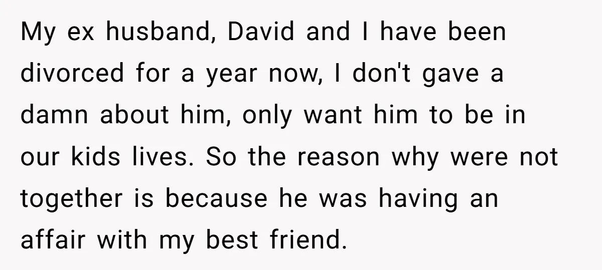My ex husband, David and I have been divorced for a year now, I don't gave a damn about him, only want him to be in our kids lives. So...
