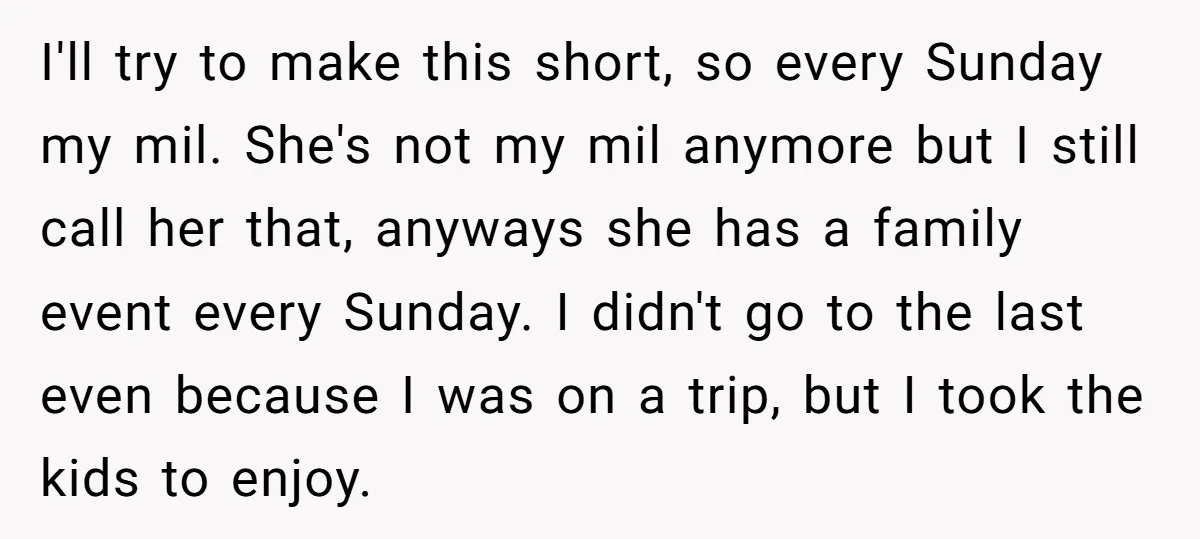 I'll try to make this short, so every Sunday my mil. She's not my mil anymore but I still call her that, anyways she has a family event every Sunday....