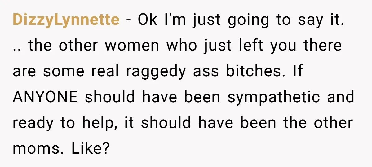 DizzyLynnette − Ok I'm just going to say it. .. the other women who just left you there are some real raggedy ass bitches. If ANYONE should have been sympathetic...