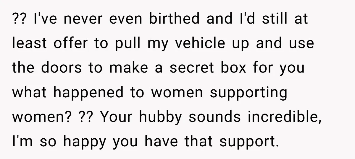 ?? I've never even birthed and I'd still at least offer to pull my vehicle up and use the doors to make a secret box for you what happened to...