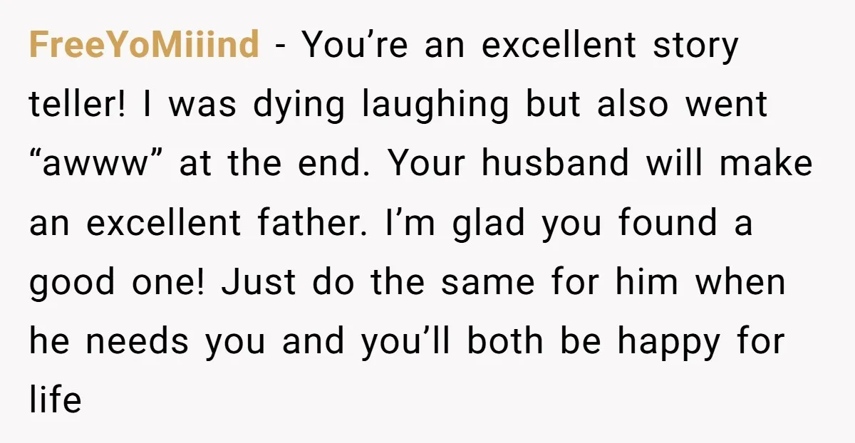FreeYoMiiind − You’re an excellent story teller! I was dying laughing but also went “awww” at the end. Your husband will make an excellent father. I’m glad you found a...