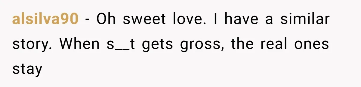 alsilva90 − Oh sweet love. I have a similar story. When s__t gets gross, the real ones stay
