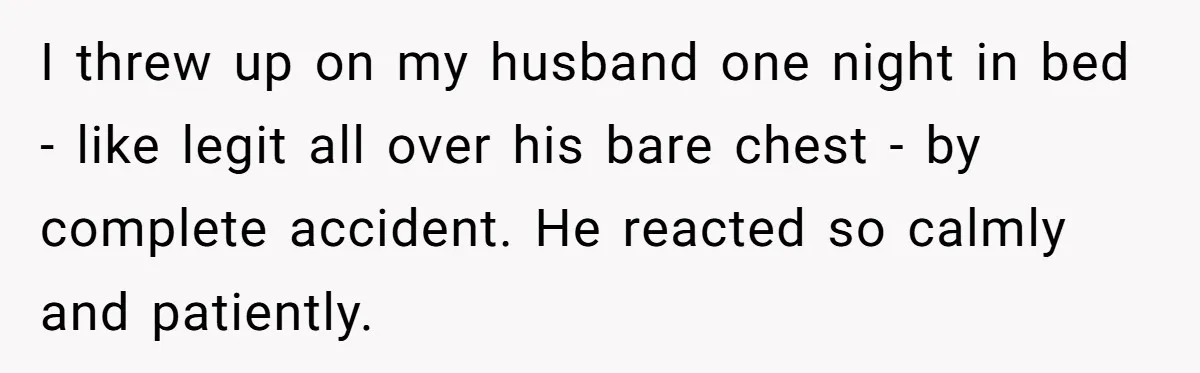 I threw up on my husband one night in bed - like legit all over his bare chest - by complete accident. He reacted so calmly and patiently.