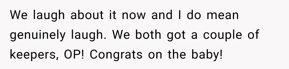 We laugh about it now and I do mean genuinely laugh. We both got a couple of keepers, OP! Congrats on the baby!