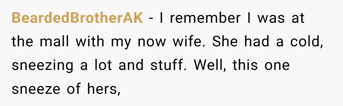 BeardedBrotherAK − I remember I was at the mall with my now wife. She had a cold, sneezing a lot and stuff. Well, this one sneeze of hers,