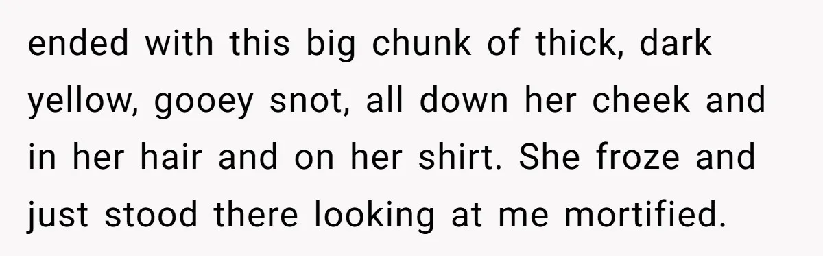 ended with this big chunk of thick, dark yellow, gooey snot, all down her cheek and in her hair and on her shirt. She froze and just stood there looking...