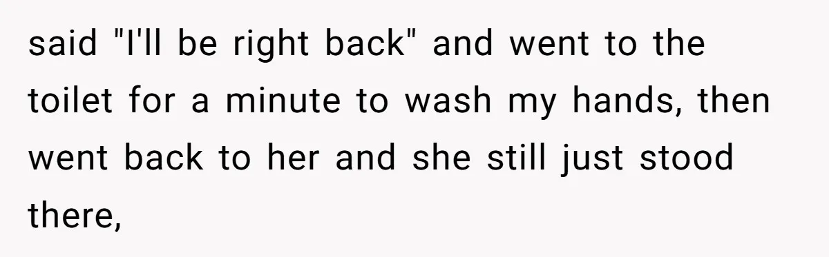 said "I'll be right back" and went to the toilet for a minute to wash my hands, then went back to her and she still just stood there,
