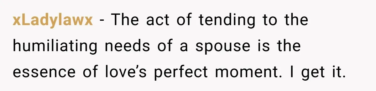 xLadylawx − The act of tending to the humiliating needs of a spouse is the essence of love’s perfect moment. I get it.