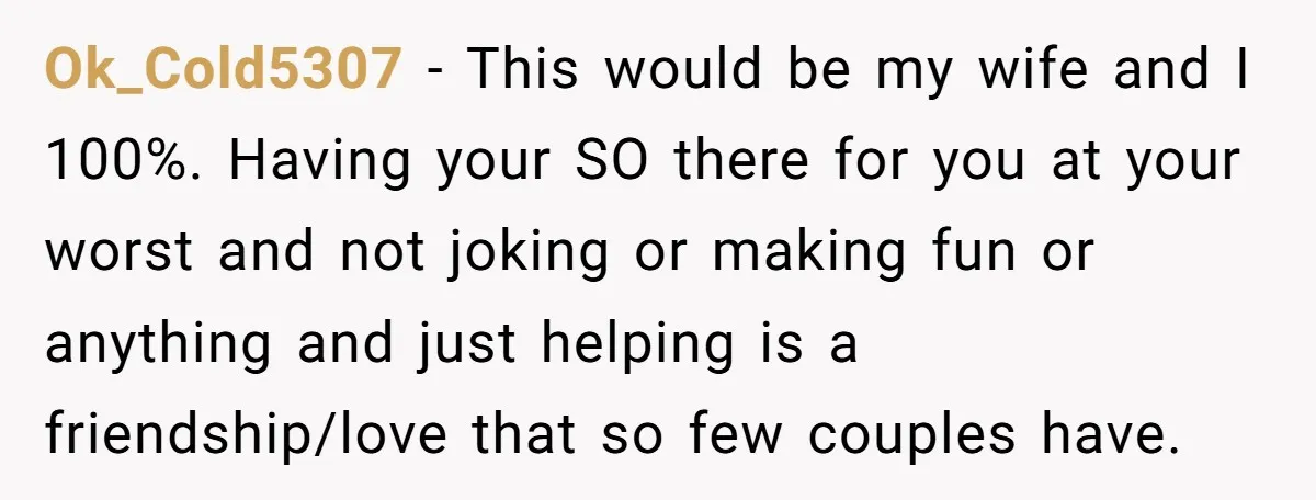 Ok_Cold5307 − This would be my wife and I 100%. Having your SO there for you at your worst and not joking or making fun or anything and just helping...
