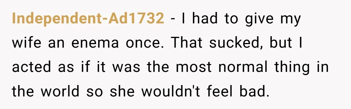 Independent-Ad1732 − I had to give my wife an enema once. That sucked, but I acted as if it was the most normal thing in the world so she wouldn't...
