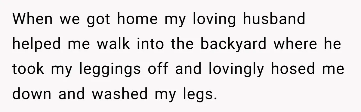 When we got home my loving husband helped me walk into the backyard where he took my leggings off and lovingly hosed me down and washed my legs.