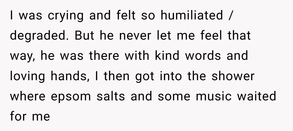 I was crying and felt so humiliated / degraded. But he never let me feel that way, he was there with kind words and loving hands, I then got into...
