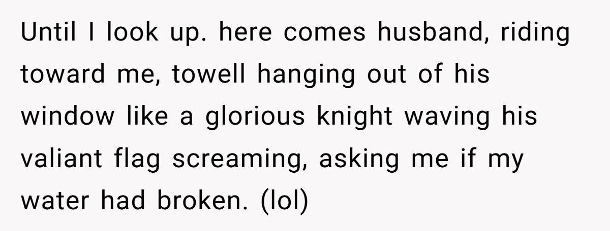 Until I look up. here comes husband, riding toward me, towell hanging out of his window like a glorious knight waving his valiant flag screaming, asking me if my water...