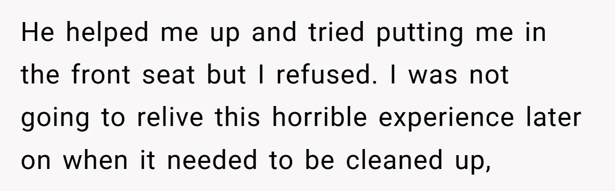 He helped me up and tried putting me in the front seat but I refused. I was not going to relive this horrible experience later on when it needed to...