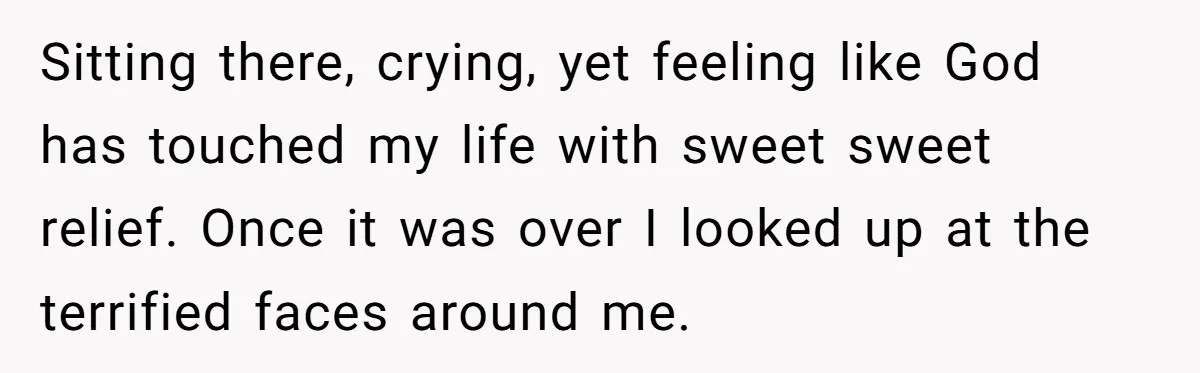 Sitting there, crying, yet feeling like God has touched my life with sweet sweet relief. Once it was over I looked up at the terrified faces around me.