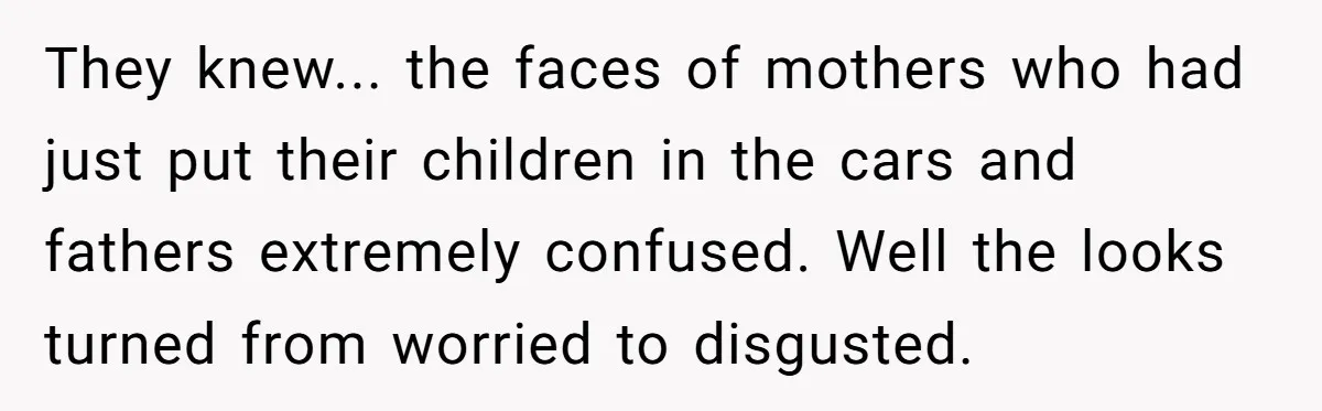 They knew... the faces of mothers who had just put their children in the cars and fathers extremely confused. Well the looks turned from worried to disgusted.