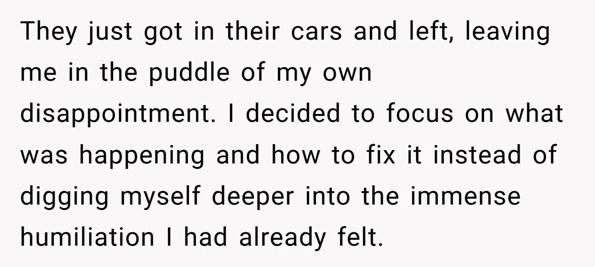 They just got in their cars and left, leaving me in the puddle of my own disappointment. I decided to focus on what was happening and how to fix it...