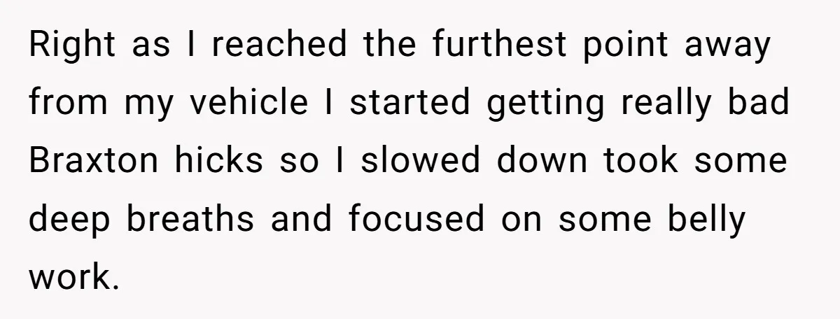 Right as I reached the furthest point away from my vehicle I started getting really bad Braxton hicks so I slowed down took some deep breaths and focused on some...