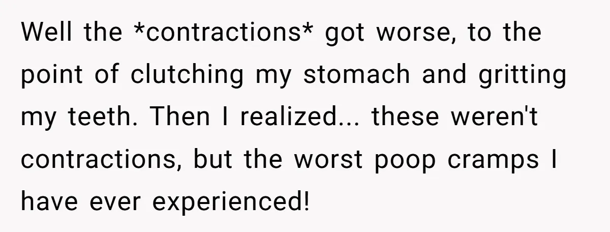 Well the *contractions* got worse, to the point of clutching my stomach and gritting my teeth. Then I realized... these weren't contractions, but the worst poop cramps I have ever...