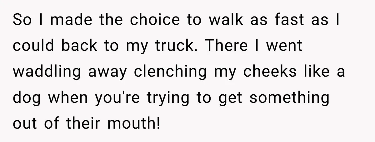 So I made the choice to walk as fast as I could back to my truck. There I went waddling away clenching my cheeks like a dog when you're trying...