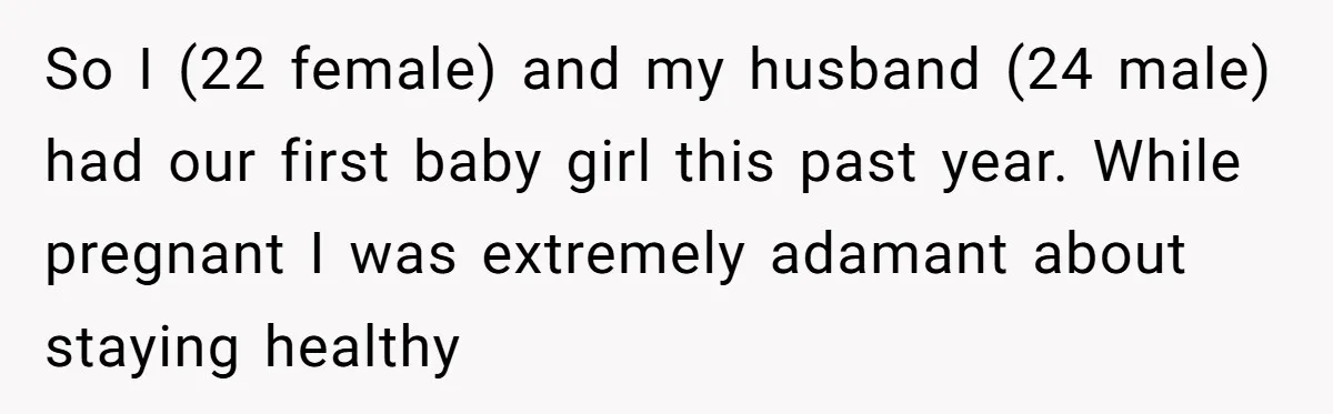 So I (22 female) and my husband (24 male) had our first baby girl this past year. While pregnant I was extremely adamant about staying healthy