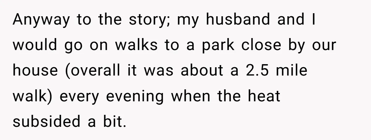 Anyway to the story; my husband and I would go on walks to a park close by our house (overall it was about a 2.5 mile walk) every evening when...