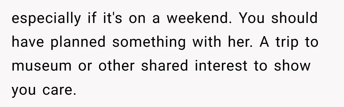 especially if it's on a weekend. You should have planned something with her. A trip to museum or other shared interest to show you care.