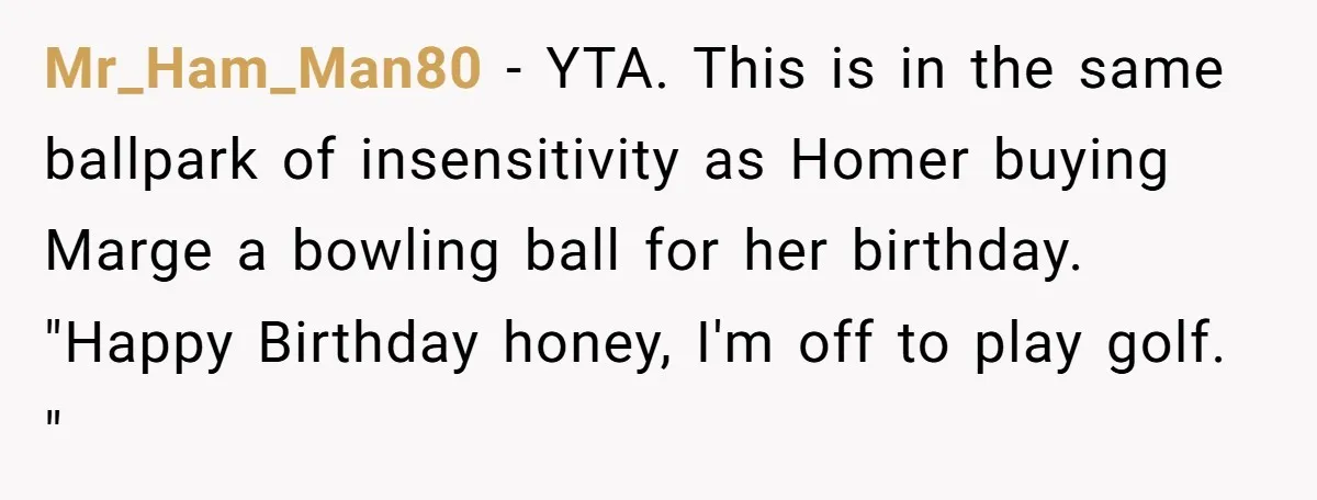 Mr_Ham_Man80 − YTA. This is in the same ballpark of insensitivity as Homer buying Marge a bowling ball for her birthday. "Happy Birthday honey, I'm off to play golf. "
