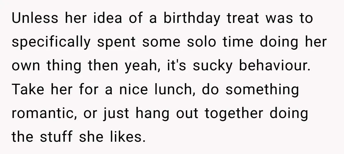 Unless her idea of a birthday treat was to specifically spent some solo time doing her own thing then yeah, it's sucky behaviour. Take her for a nice lunch, do...