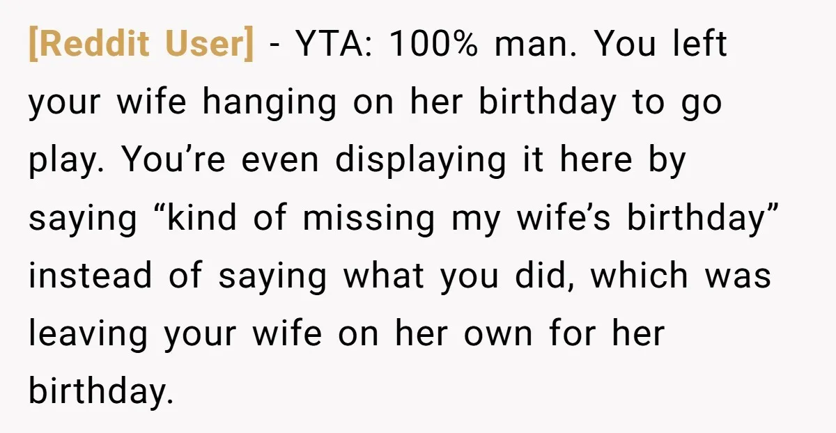 [Reddit User] − YTA: 100% man. You left your wife hanging on her birthday to go play. You’re even displaying it here by saying “kind of missing my wife’s birthday”...