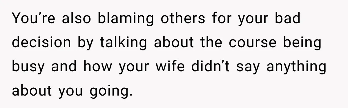 You’re also blaming others for your bad decision by talking about the course being busy and how your wife didn’t say anything about you going.