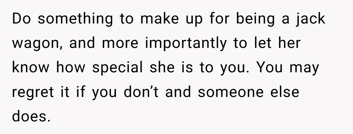 Do something to make up for being a jack wagon, and more importantly to let her know how special she is to you. You may regret it if you don’t...
