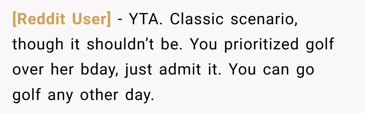 [Reddit User] − YTA. Classic scenario, though it shouldn’t be. You prioritized golf over her bday, just admit it. You can go golf any other day.
