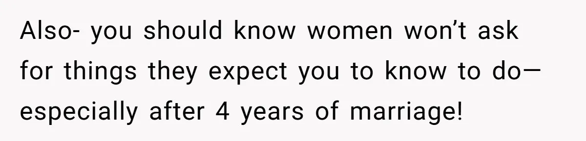 Also- you should know women won’t ask for things they expect you to know to do— especially after 4 years of marriage!