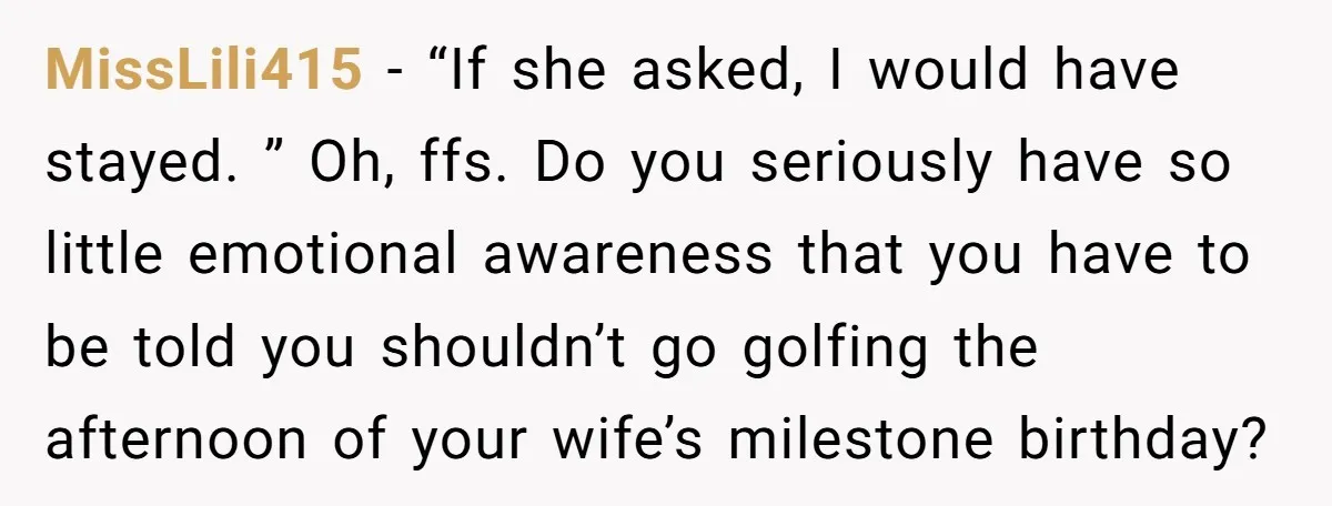 MissLili415 − “If she asked, I would have stayed. ” Oh, ffs. Do you seriously have so little emotional awareness that you have to be told you shouldn’t go golfing...