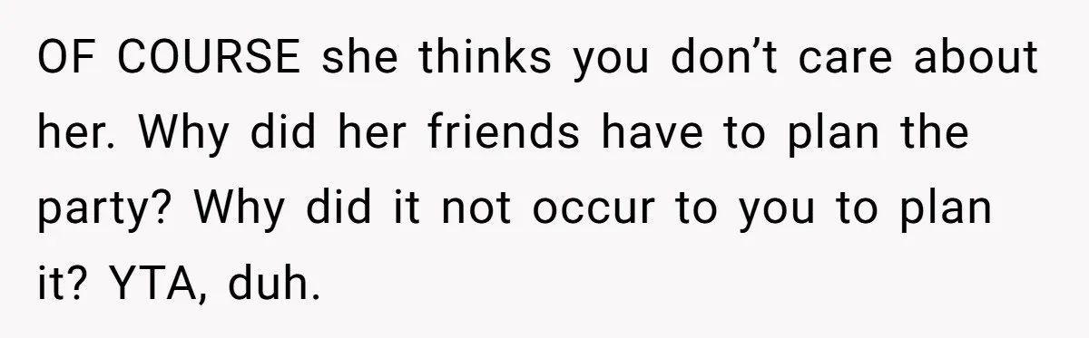 OF COURSE she thinks you don’t care about her. Why did her friends have to plan the party? Why did it not occur to you to plan it? YTA, duh.