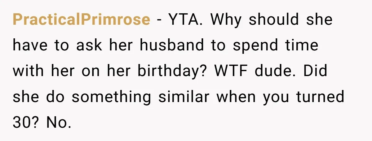 PracticalPrimrose − YTA. Why should she have to ask her husband to spend time with her on her birthday? WTF dude. Did she do something similar when you turned 30?...