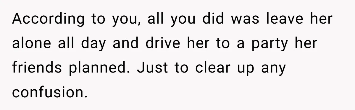 According to you, all you did was leave her alone all day and drive her to a party her friends planned. Just to clear up any confusion.