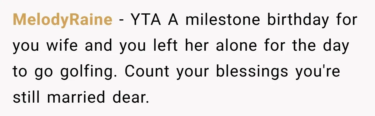 MelodyRaine − YTA A milestone birthday for you wife and you left her alone for the day to go golfing. Count your blessings you're still married dear.
