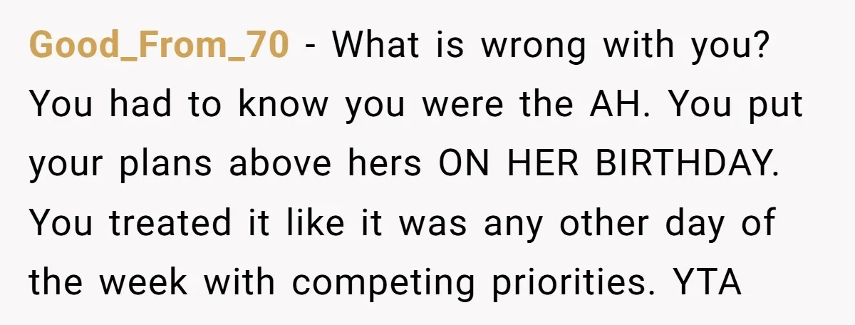 Good_From_70 − What is wrong with you? You had to know you were the AH. You put your plans above hers ON HER BIRTHDAY. You treated it like it was...