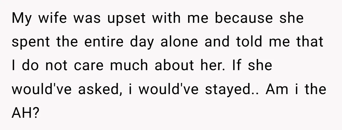 My wife was upset with me because she spent the entire day alone and told me that I do not care much about her. If she would've asked, i would've...