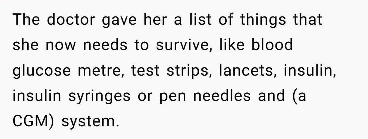 The doctor gave her a list of things that she now needs to survive, like blood glucose metre, test strips, lancets, insulin, insulin syringes or pen needles and (a CGM)...