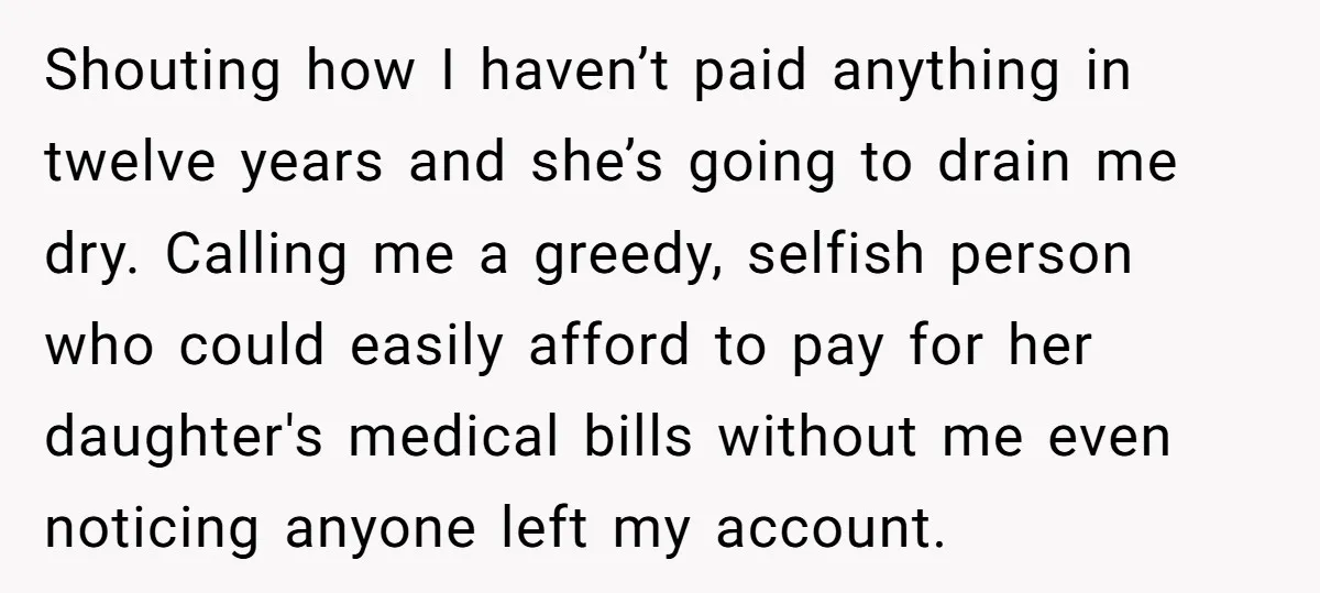 Shouting how I haven’t paid anything in twelve years and she’s going to drain me dry. Calling me a greedy, selfish person who could easily afford to pay for her...