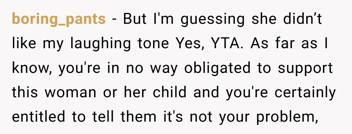 boring_pants − But I'm guessing she didn’t like my laughing tone Yes, YTA. As far as I know, you're in no way obligated to support this woman or her child...