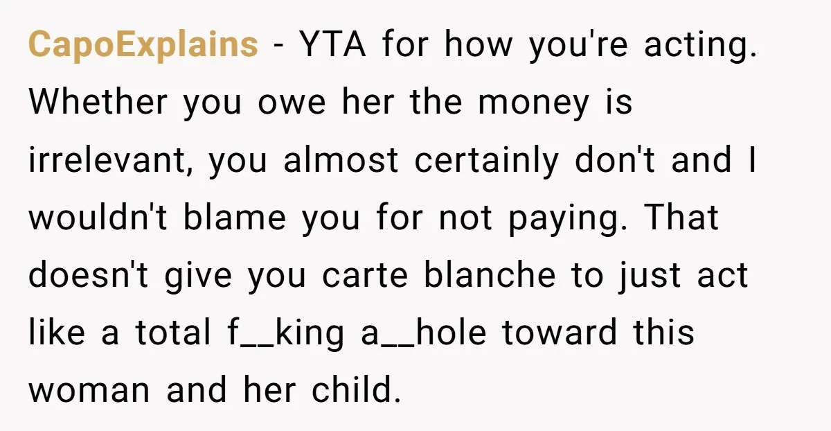 CapoExplains − YTA for how you're acting. Whether you owe her the money is irrelevant, you almost certainly don't and I wouldn't blame you for not paying. That doesn't give...