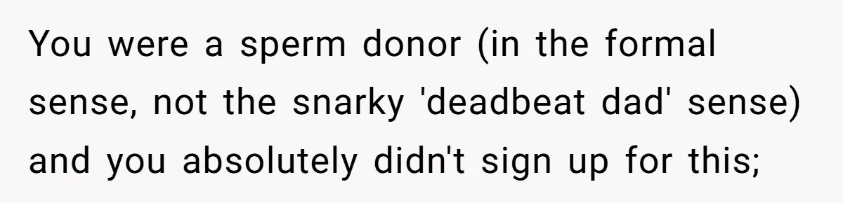 You were a sperm donor (in the formal sense, not the snarky 'deadbeat dad' sense) and you absolutely didn't sign up for this;
