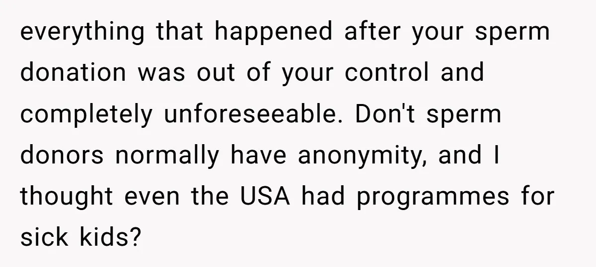 everything that happened after your sperm donation was out of your control and completely unforeseeable. Don't sperm donors normally have anonymity, and I thought even the USA had programmes for...