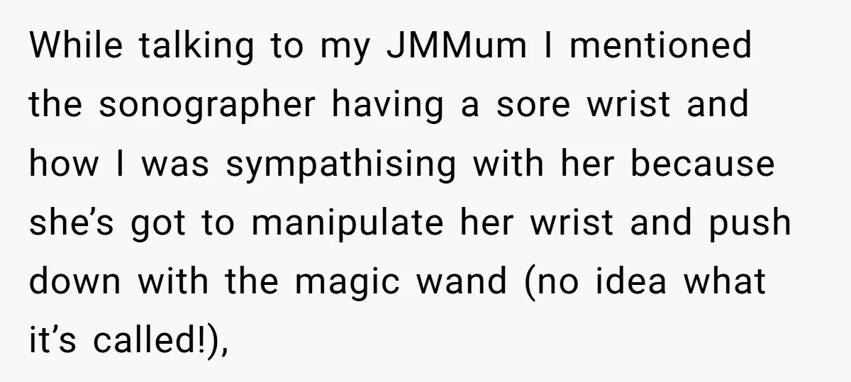 While talking to my JMMum I mentioned the sonographer having a sore wrist and how I was sympathising with her because she’s got to manipulate her wrist and push down...